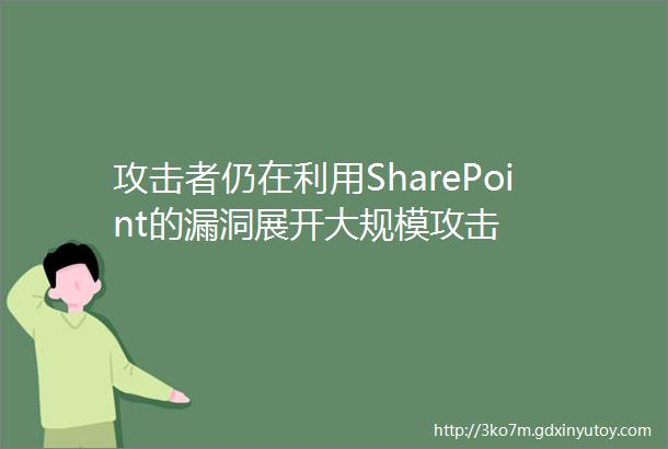 攻击者仍在利用SharePoint的漏洞展开大规模攻击